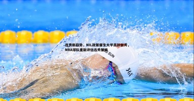 bwin必赢官网-选秀新趋势，NIL政策催生大学高龄新秀，NBA球队重新评估选秀策略